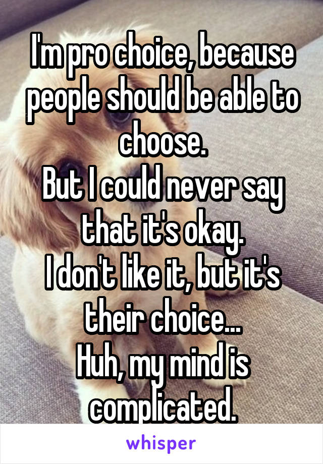 I'm pro choice, because people should be able to choose.
But I could never say that it's okay.
I don't like it, but it's their choice...
Huh, my mind is complicated.