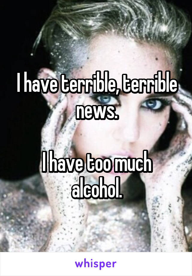 I have terrible, terrible news.

I have too much alcohol.