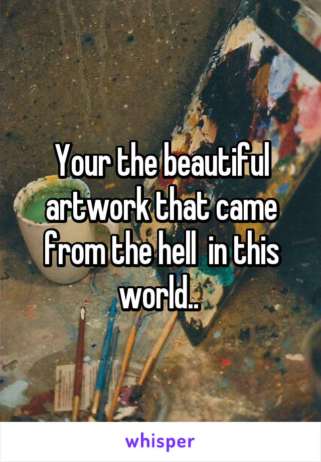 Your the beautiful artwork that came from the hell  in this world.. 