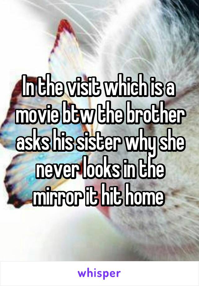 In the visit which is a  movie btw the brother asks his sister why she never looks in the mirror it hit home 
