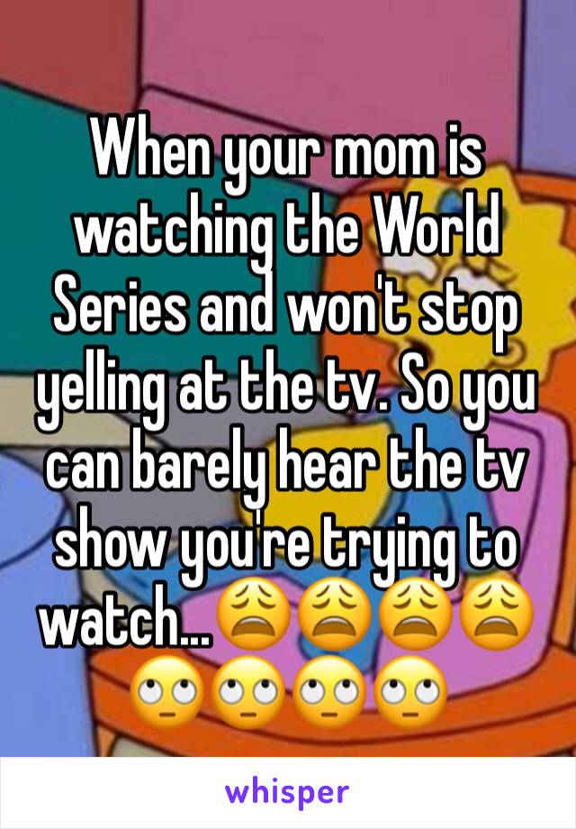 When your mom is watching the World Series and won't stop yelling at the tv. So you can barely hear the tv show you're trying to watch...😩😩😩😩🙄🙄🙄🙄