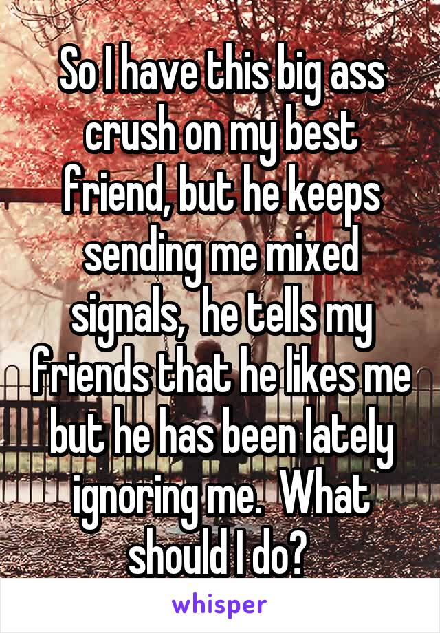 So I have this big ass crush on my best friend, but he keeps sending me mixed signals,  he tells my friends that he likes me but he has been lately ignoring me.  What should I do? 