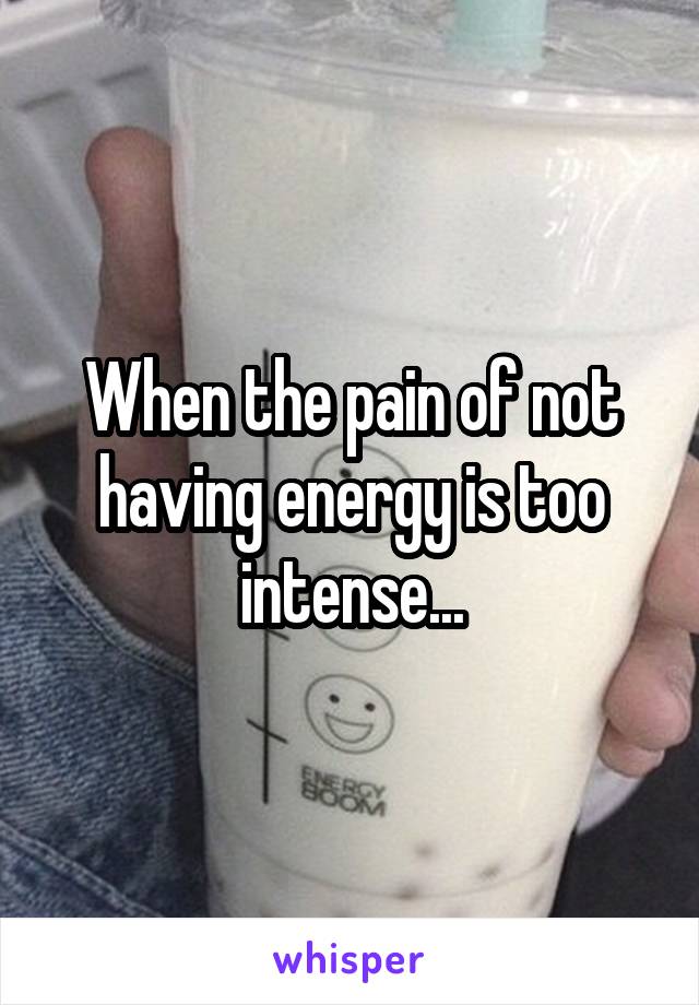 When the pain of not having energy is too intense...