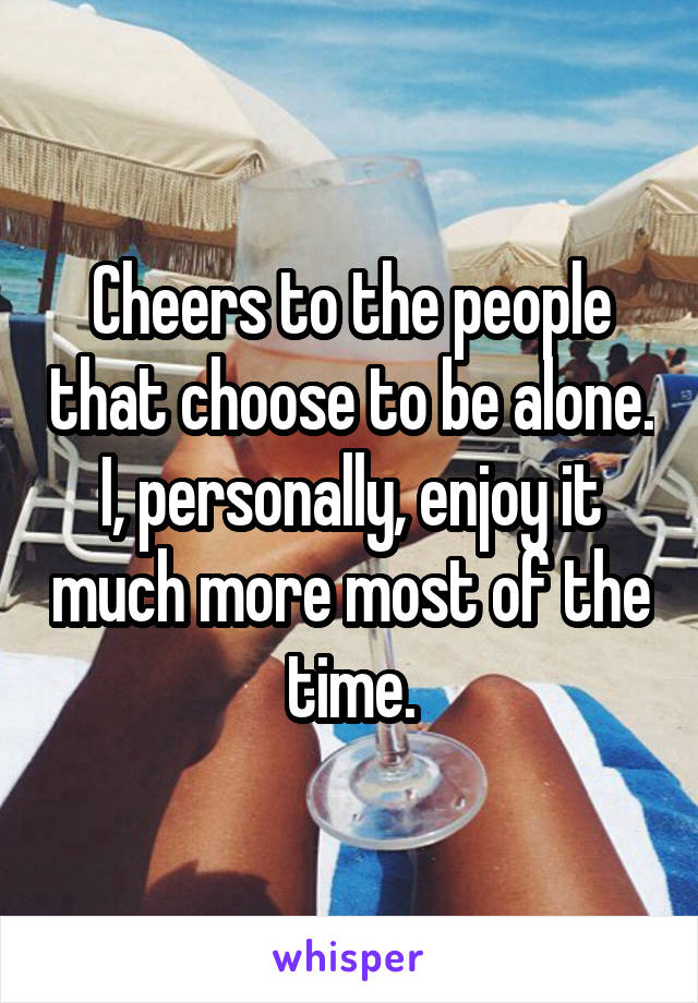 Cheers to the people that choose to be alone. I, personally, enjoy it much more most of the time.