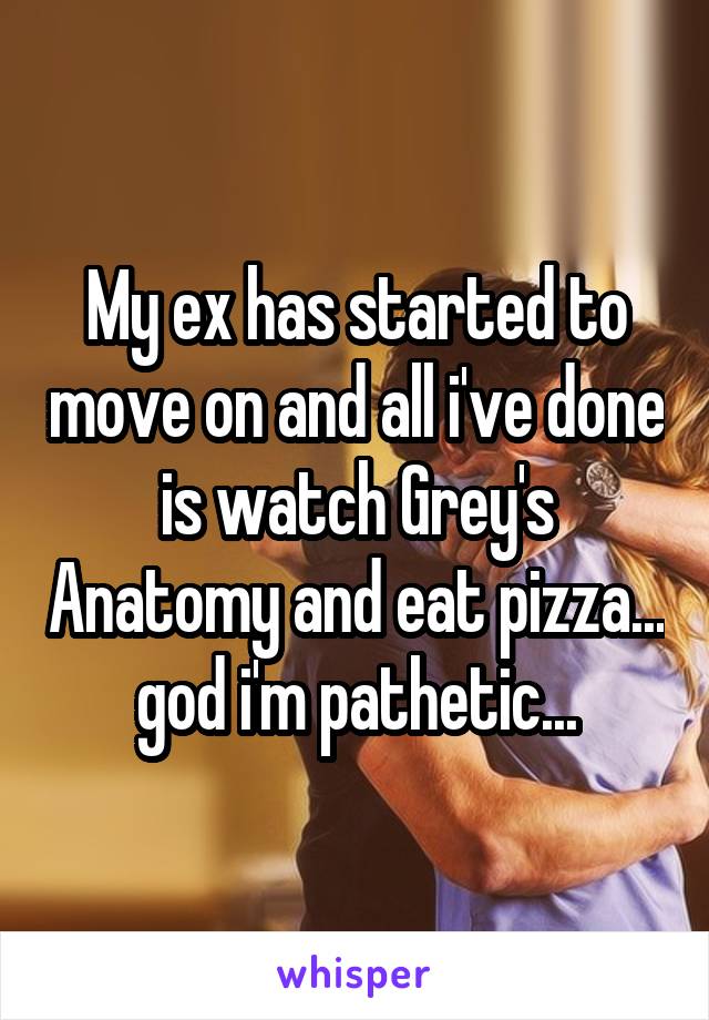 My ex has started to move on and all i've done is watch Grey's Anatomy and eat pizza... god i'm pathetic...
