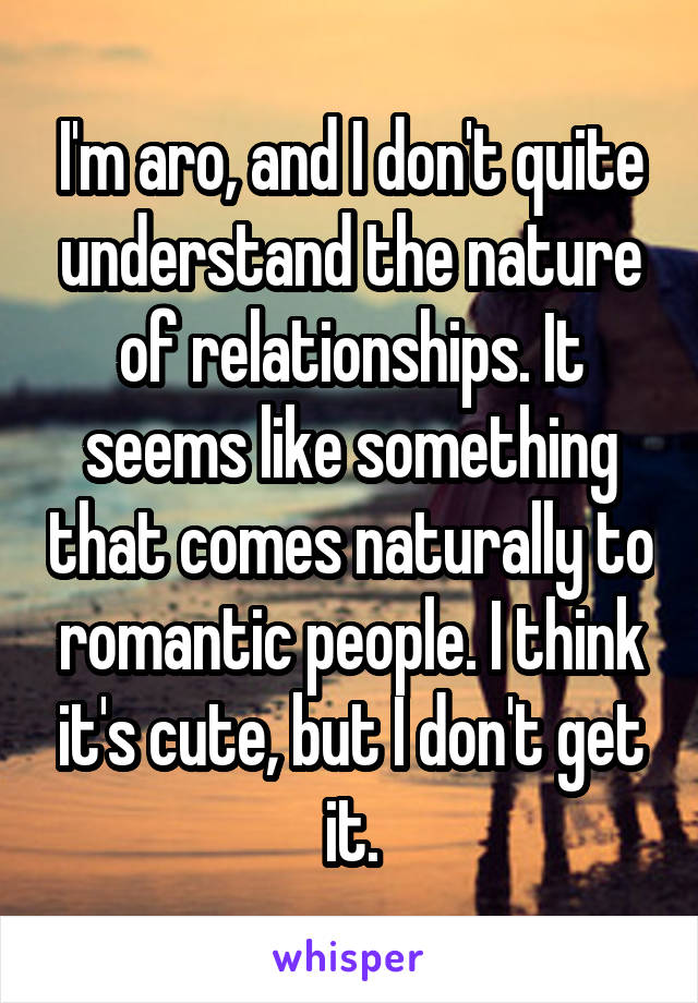 I'm aro, and I don't quite understand the nature of relationships. It seems like something that comes naturally to romantic people. I think it's cute, but I don't get it.