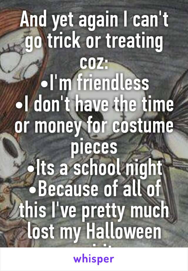 And yet again I can't go trick or treating coz:
•I'm friendless
•I don't have the time or money for costume pieces
•Its a school night
•Because of all of this I've pretty much lost my Halloween spirit