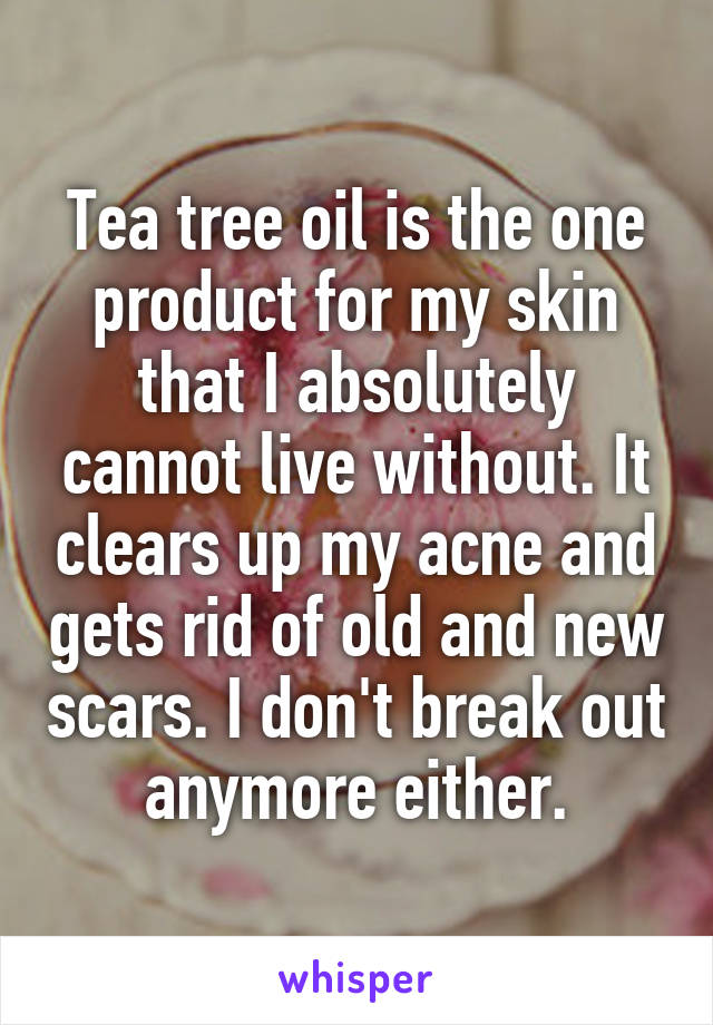 Tea tree oil is the one product for my skin that I absolutely cannot live without. It clears up my acne and gets rid of old and new scars. I don't break out anymore either.