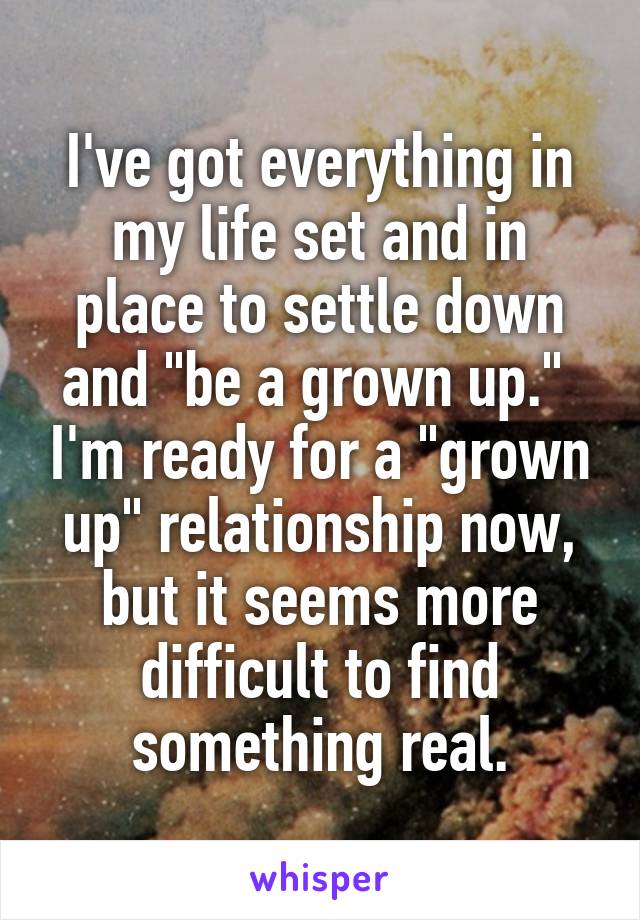 I've got everything in my life set and in place to settle down and "be a grown up."  I'm ready for a "grown up" relationship now, but it seems more difficult to find something real.