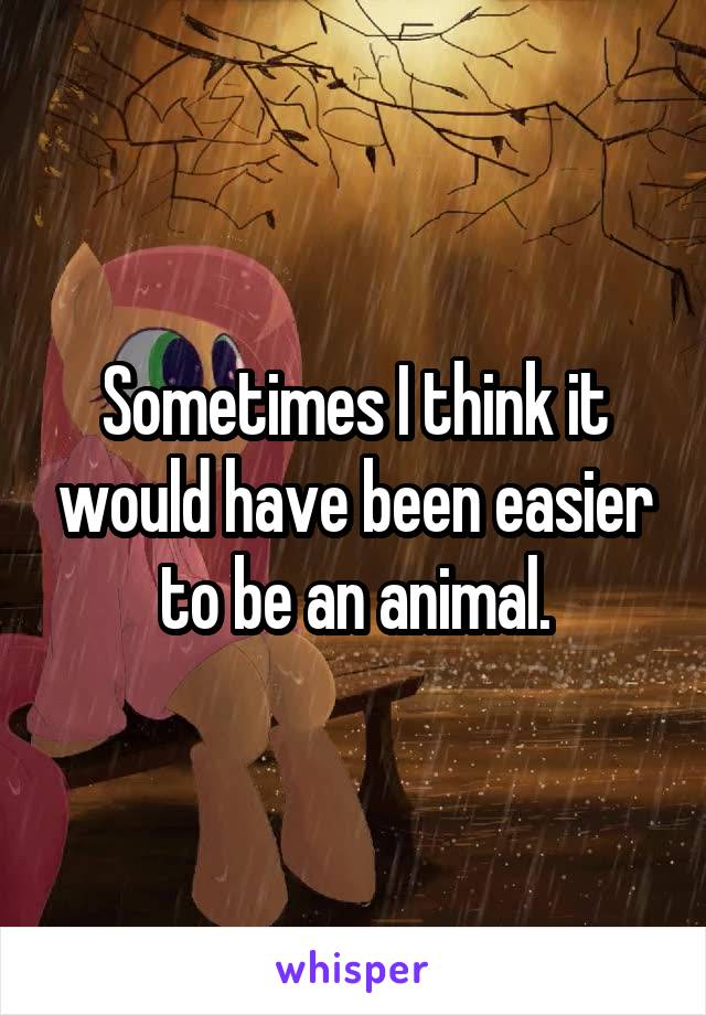 Sometimes I think it would have been easier to be an animal.