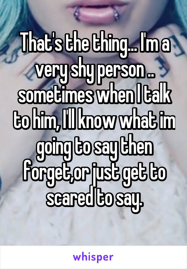 That's the thing... I'm a very shy person .. sometimes when I talk to him, I'll know what im going to say then forget,or just get to scared to say.
