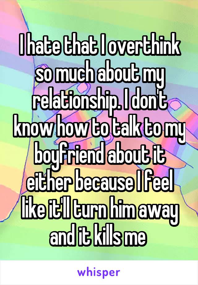 I hate that I overthink so much about my relationship. I don't know how to talk to my boyfriend about it either because I feel like it'll turn him away and it kills me 