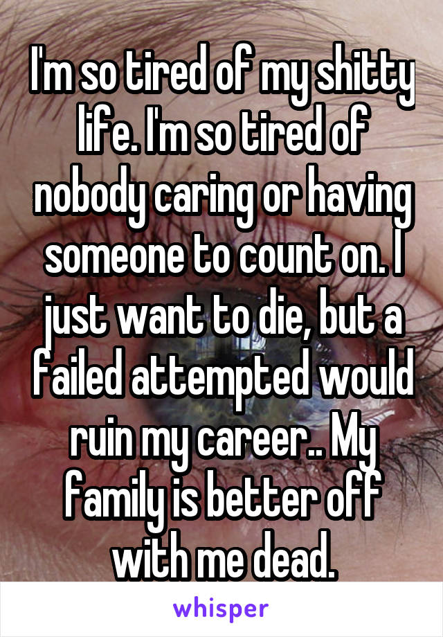 I'm so tired of my shitty life. I'm so tired of nobody caring or having someone to count on. I just want to die, but a failed attempted would ruin my career.. My family is better off with me dead.