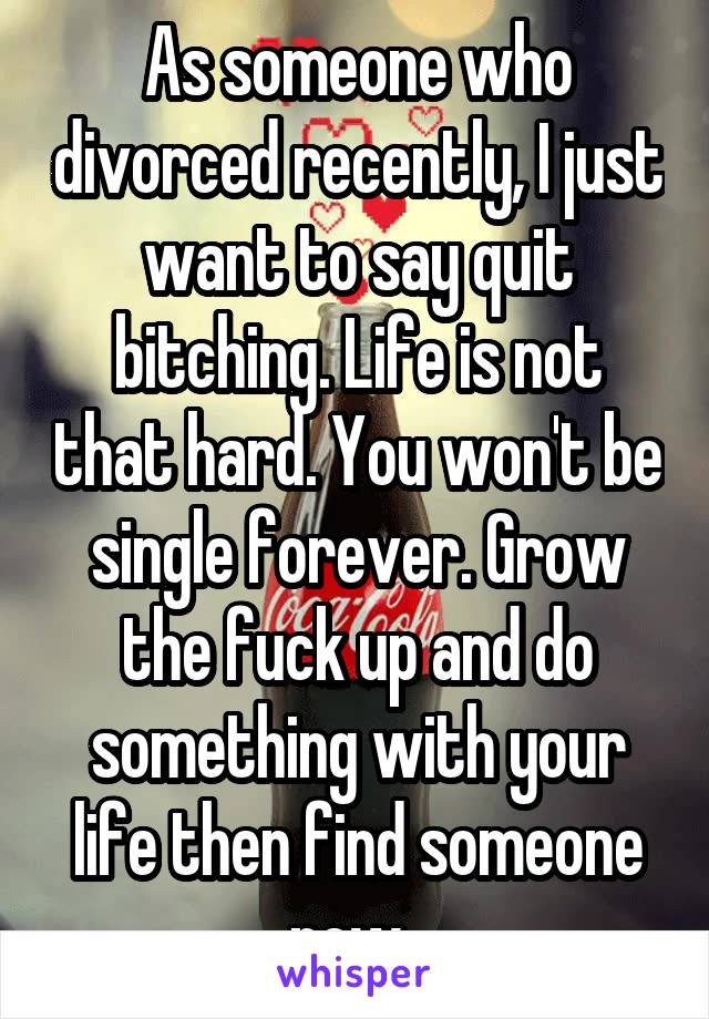 As someone who divorced recently, I just want to say quit bitching. Life is not that hard. You won't be single forever. Grow the fuck up and do something with your life then find someone new. 