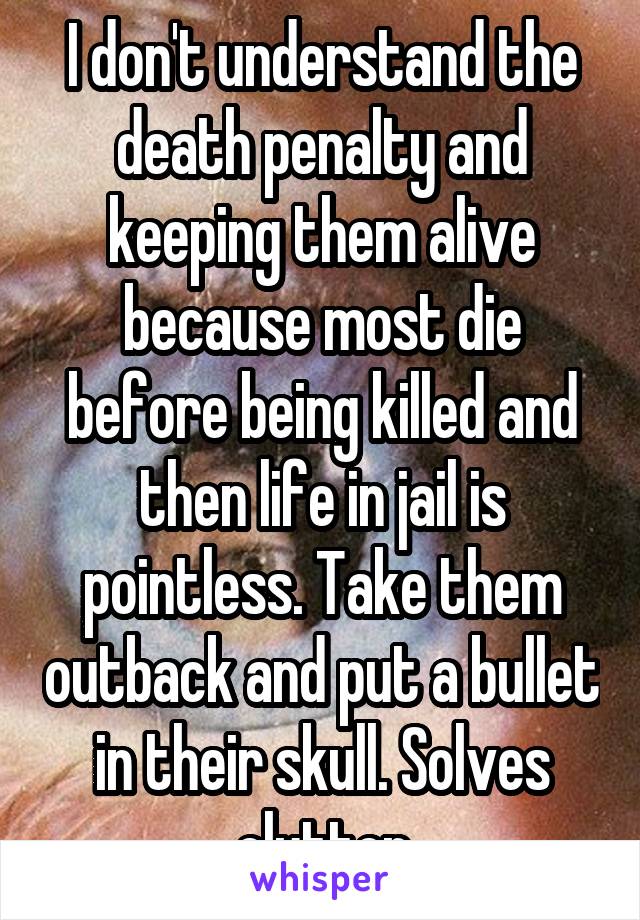 I don't understand the death penalty and keeping them alive because most die before being killed and then life in jail is pointless. Take them outback and put a bullet in their skull. Solves clutter