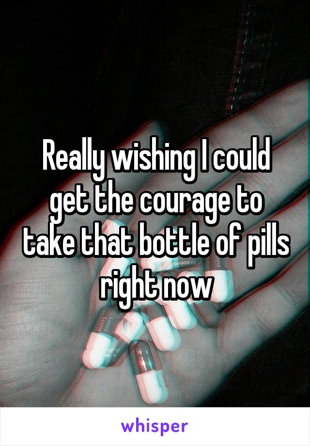 Really wishing I could get the courage to take that bottle of pills right now