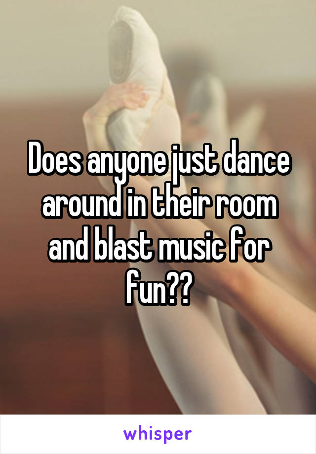 Does anyone just dance around in their room and blast music for fun??