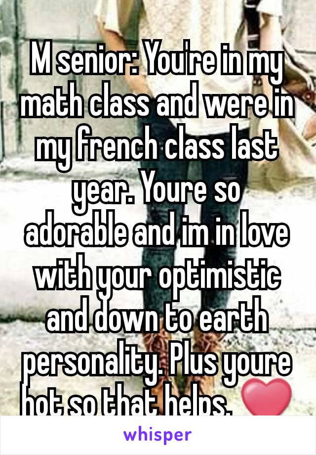 M senior: You're in my math class and were in my french class last year. Youre so adorable and im in love with your optimistic and down to earth personality. Plus youre hot so that helps. ❤