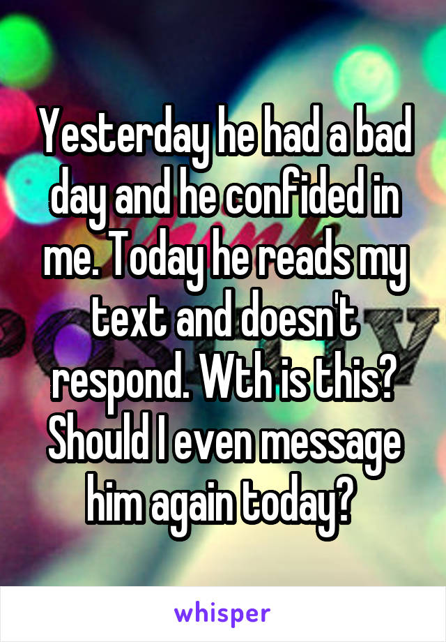 Yesterday he had a bad day and he confided in me. Today he reads my text and doesn't respond. Wth is this? Should I even message him again today? 
