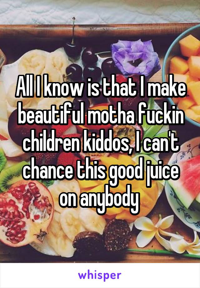 All I know is that I make beautiful motha fuckin children kiddos, I can't chance this good juice on anybody 