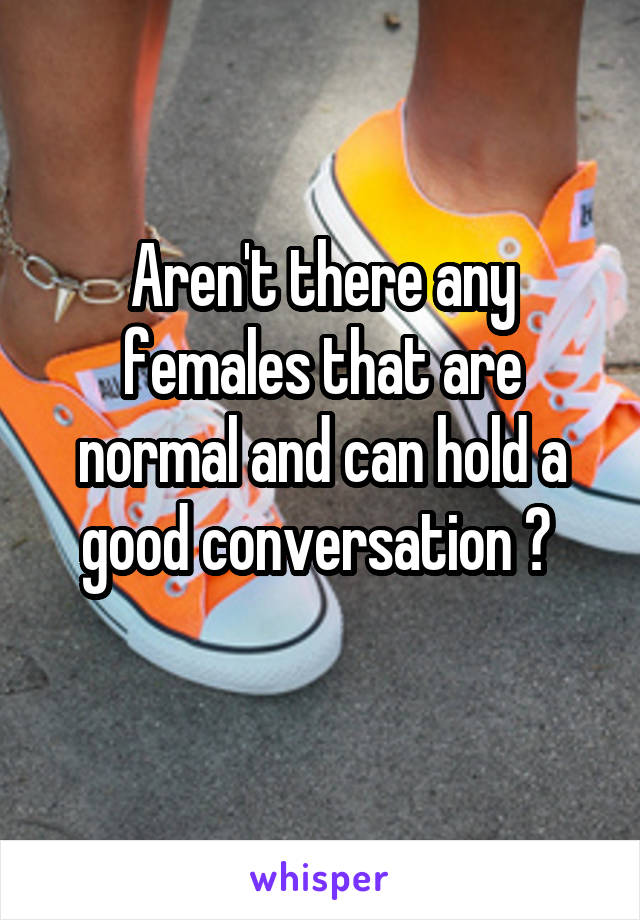 Aren't there any females that are normal and can hold a good conversation ? 
