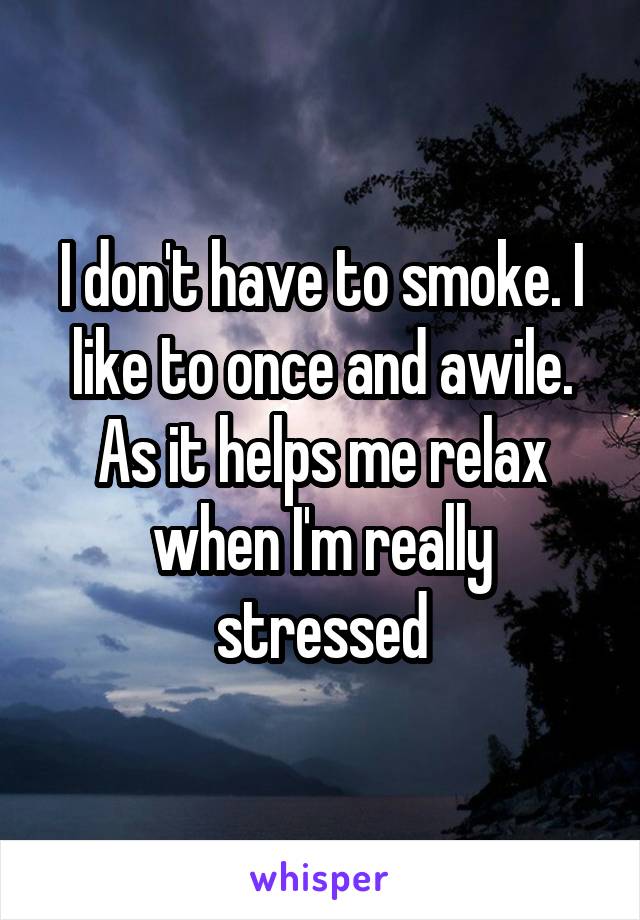 I don't have to smoke. I like to once and awile. As it helps me relax when I'm really stressed