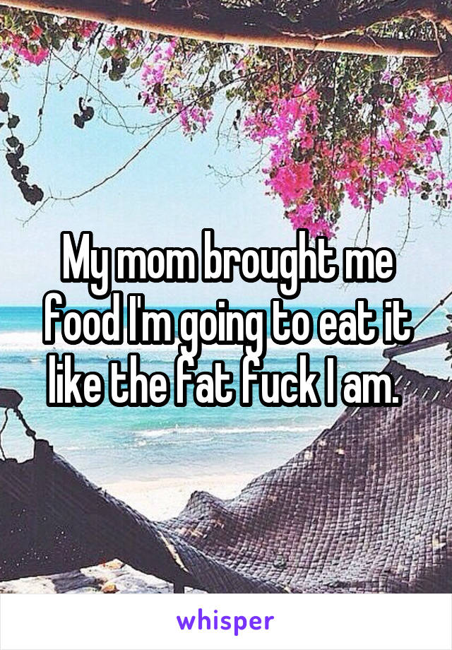 My mom brought me food I'm going to eat it like the fat fuck I am. 
