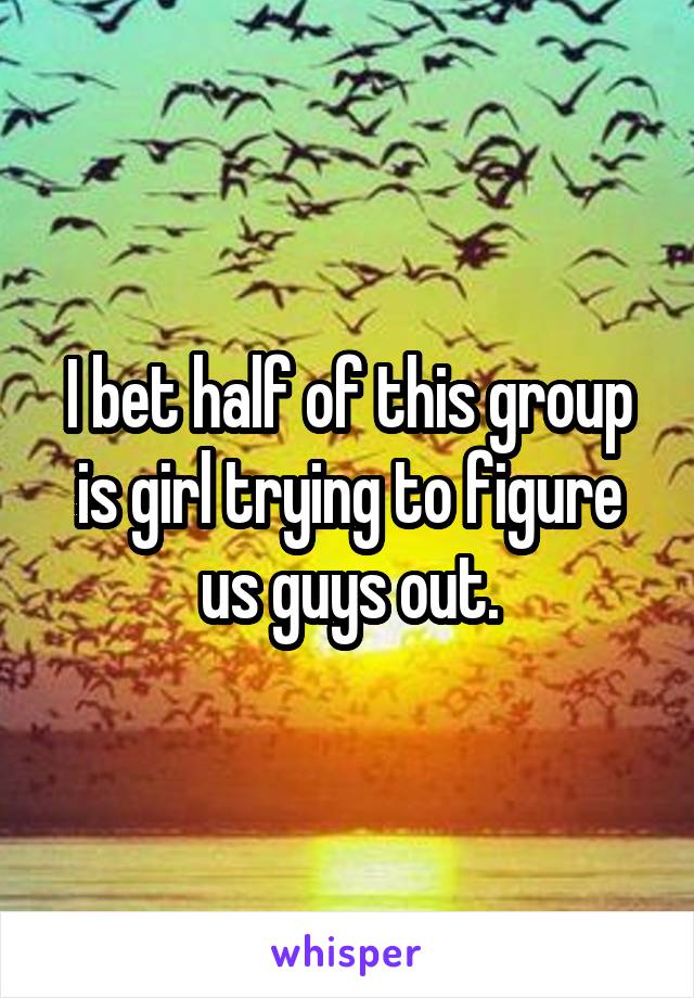 I bet half of this group is girl trying to figure us guys out.