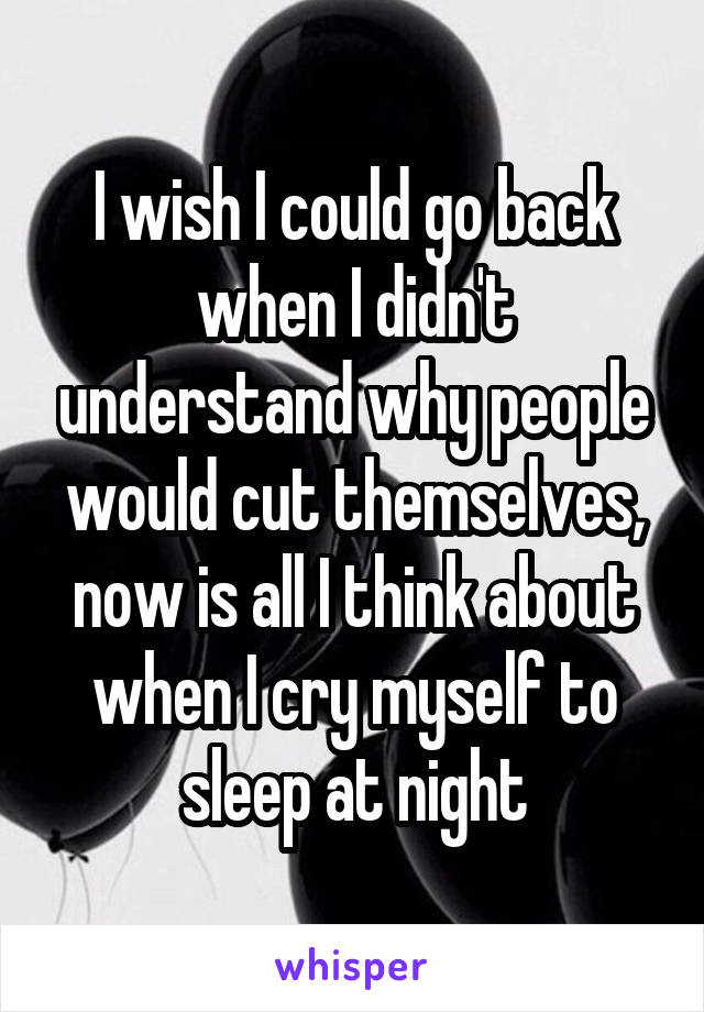 I wish I could go back when I didn't understand why people would cut themselves, now is all I think about when I cry myself to sleep at night