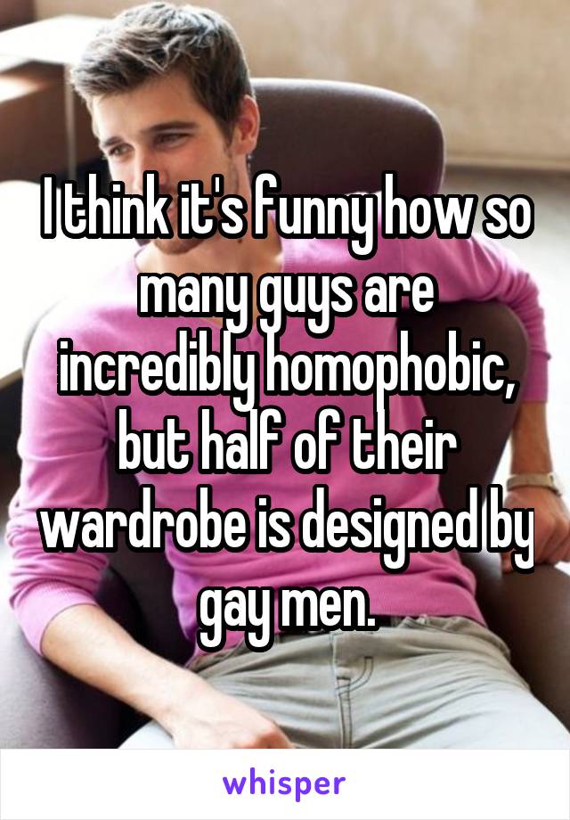 I think it's funny how so many guys are incredibly homophobic, but half of their wardrobe is designed by gay men.