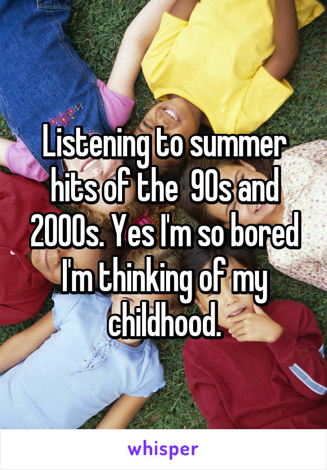 Listening to summer hits of the  90s and 2000s. Yes I'm so bored I'm thinking of my childhood.