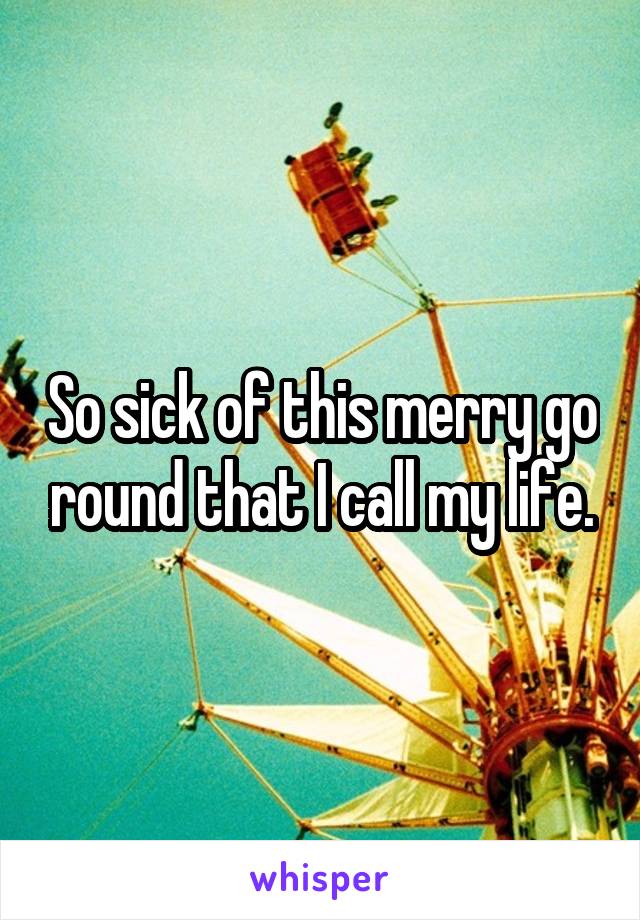 So sick of this merry go round that I call my life.