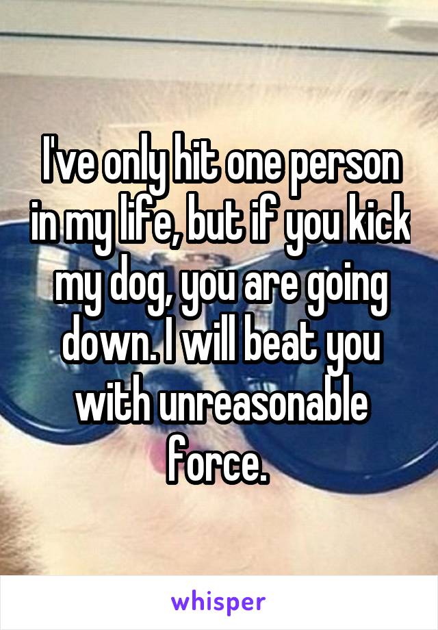 I've only hit one person in my life, but if you kick my dog, you are going down. I will beat you with unreasonable force. 
