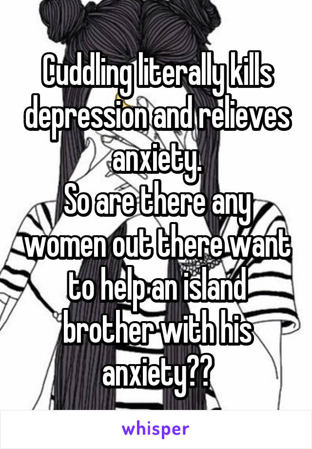 Cuddling literally kills depression and relieves anxiety.
So are there any women out there want to help an island brother with his anxiety??