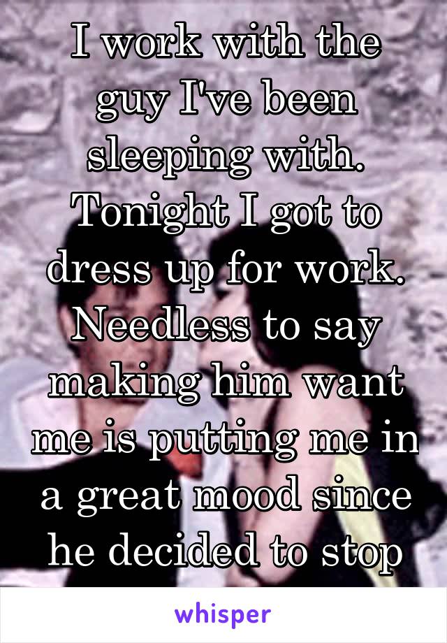 I work with the guy I've been sleeping with. Tonight I got to dress up for work. Needless to say making him want me is putting me in a great mood since he decided to stop talking to me. 