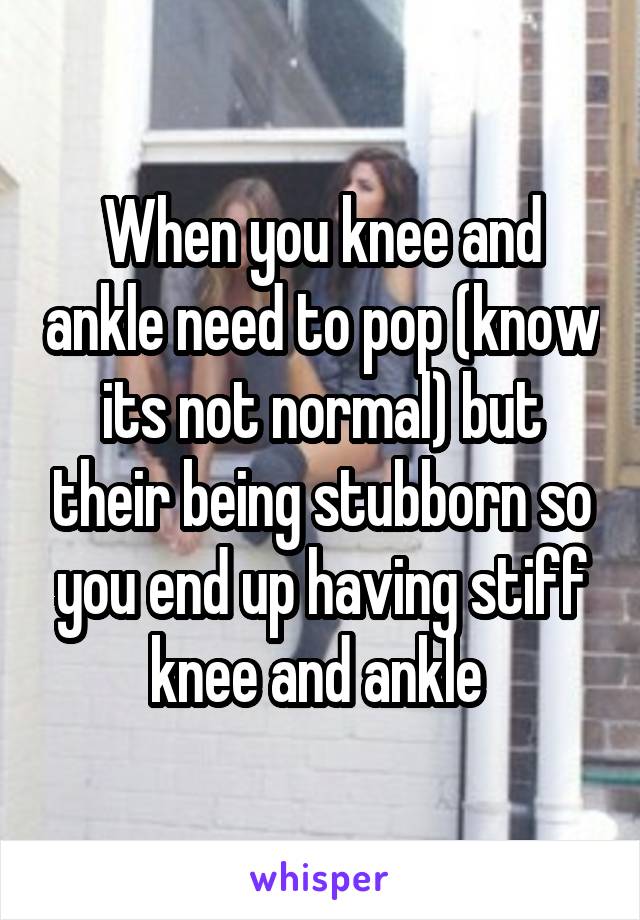 When you knee and ankle need to pop (know its not normal) but their being stubborn so you end up having stiff knee and ankle 