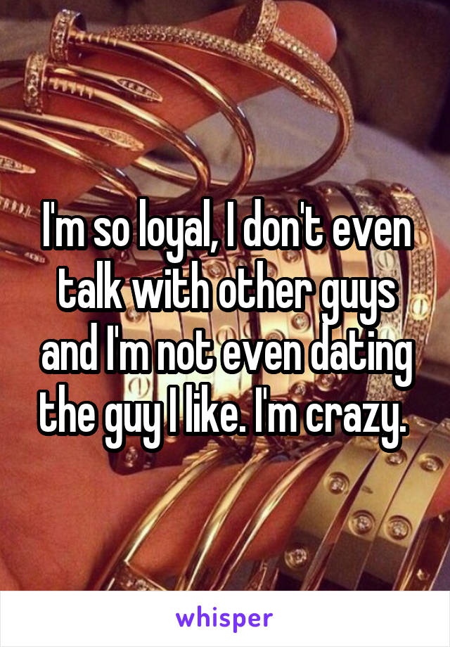 I'm so loyal, I don't even talk with other guys and I'm not even dating the guy I like. I'm crazy. 