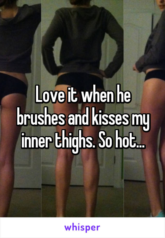 Love it when he brushes and kisses my inner thighs. So hot...