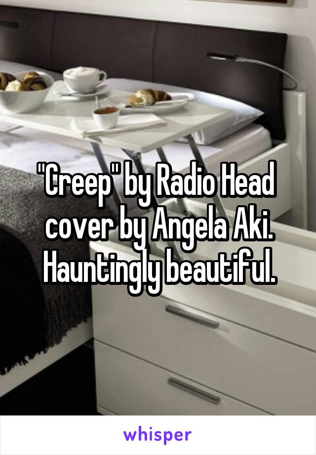 "Creep" by Radio Head  cover by Angela Aki. Hauntingly beautiful.