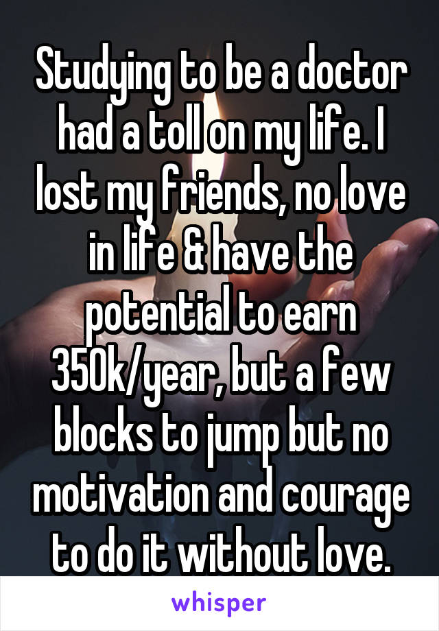 Studying to be a doctor had a toll on my life. I lost my friends, no love in life & have the potential to earn 350k/year, but a few blocks to jump but no motivation and courage to do it without love.