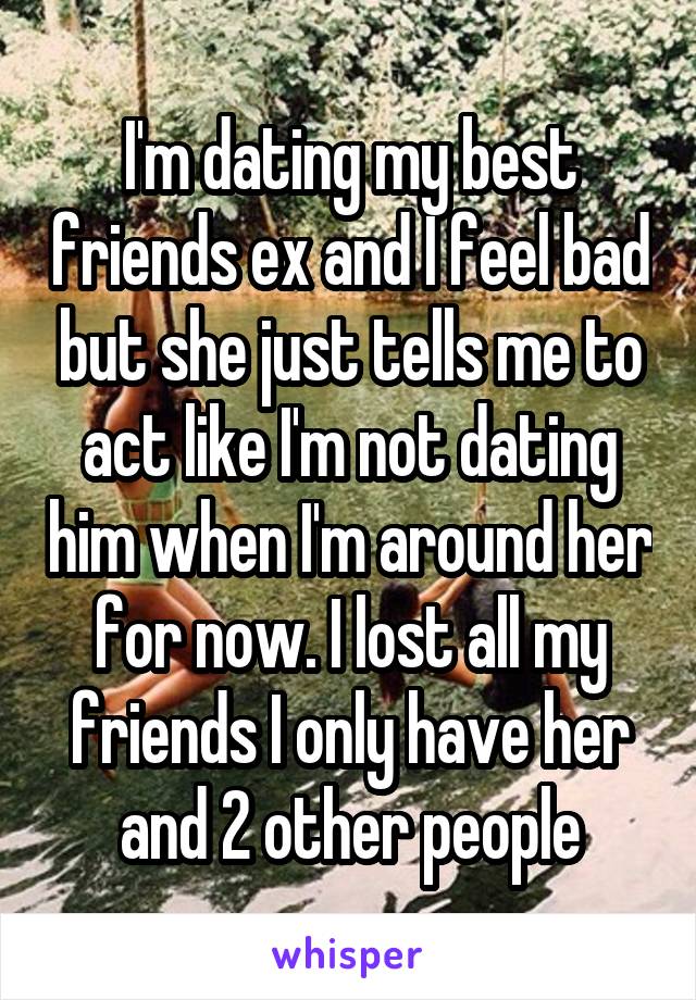 I'm dating my best friends ex and I feel bad but she just tells me to act like I'm not dating him when I'm around her for now. I lost all my friends I only have her and 2 other people