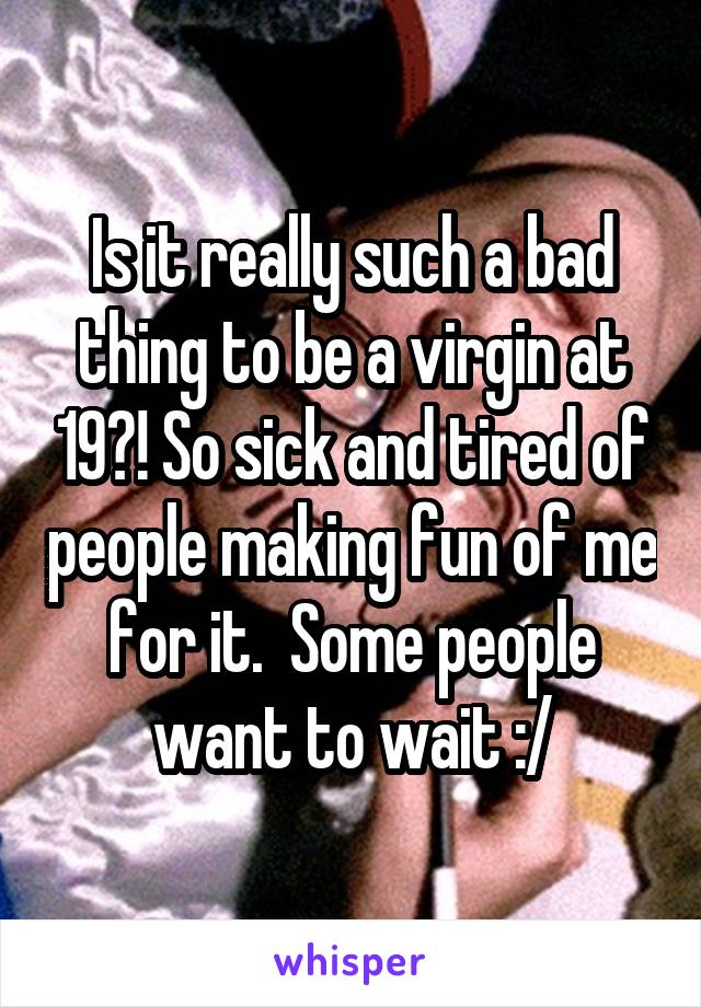 Is it really such a bad thing to be a virgin at 19?! So sick and tired of people making fun of me for it.  Some people want to wait :/