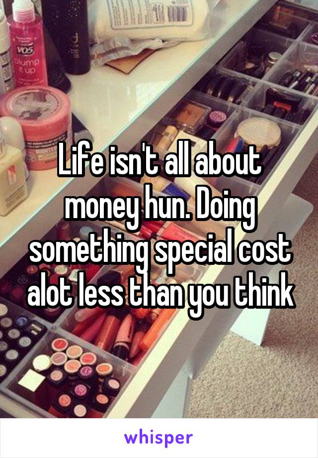 Life isn't all about money hun. Doing something special cost alot less than you think