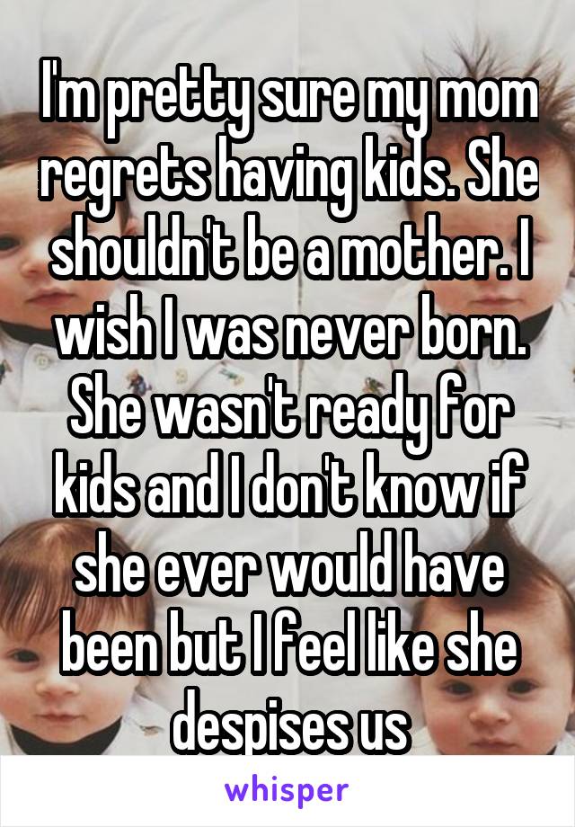 I'm pretty sure my mom regrets having kids. She shouldn't be a mother. I wish I was never born. She wasn't ready for kids and I don't know if she ever would have been but I feel like she despises us