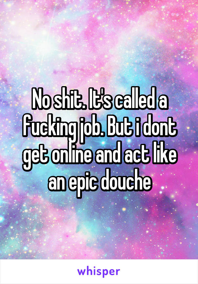 No shit. It's called a fucking job. But i dont get online and act like an epic douche