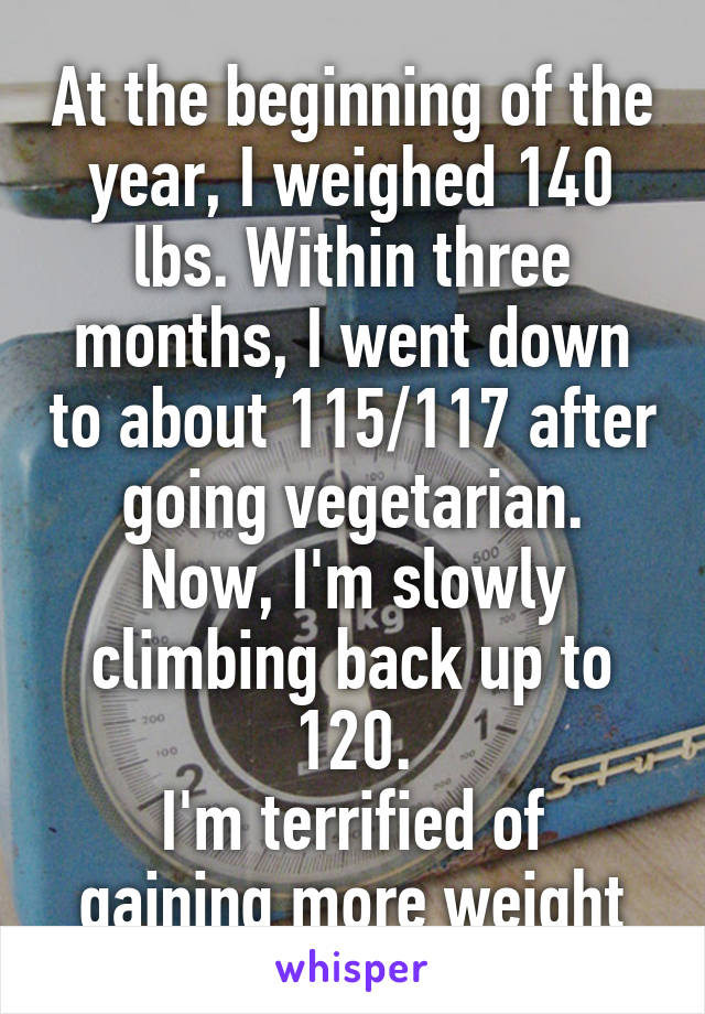 At the beginning of the year, I weighed 140 lbs. Within three months, I went down to about 115/117 after going vegetarian.
Now, I'm slowly climbing back up to 120.
I'm terrified of gaining more weight