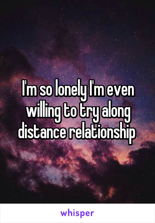 I'm so lonely I'm even willing to try along distance relationship 
