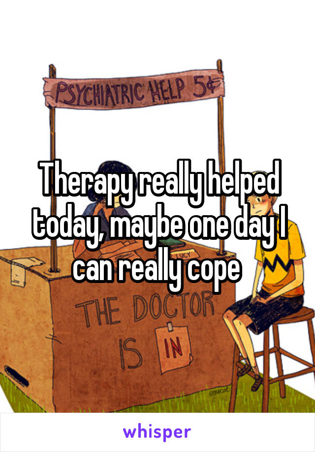 Therapy really helped today, maybe one day I can really cope 