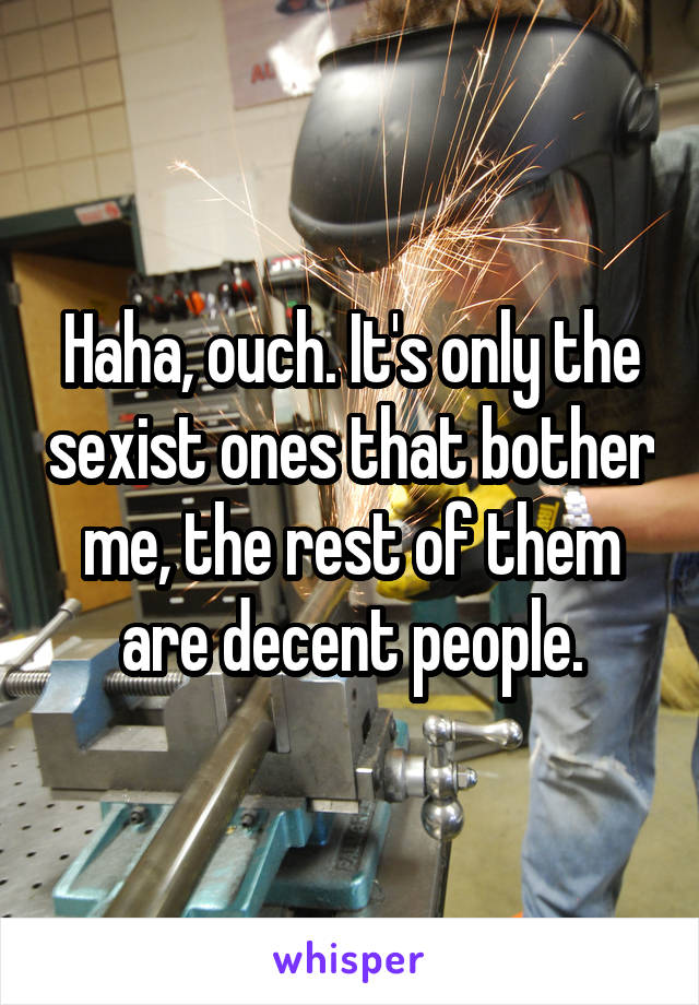 Haha, ouch. It's only the sexist ones that bother me, the rest of them are decent people.