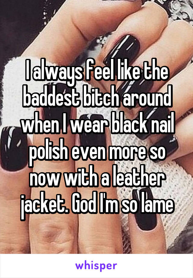I always feel like the baddest bitch around when I wear black nail polish even more so now with a leather jacket. God I'm so lame